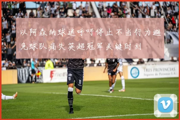 以阿森纳球迷呼吁停止不当行为避免球队痛失英超冠军关键时刻