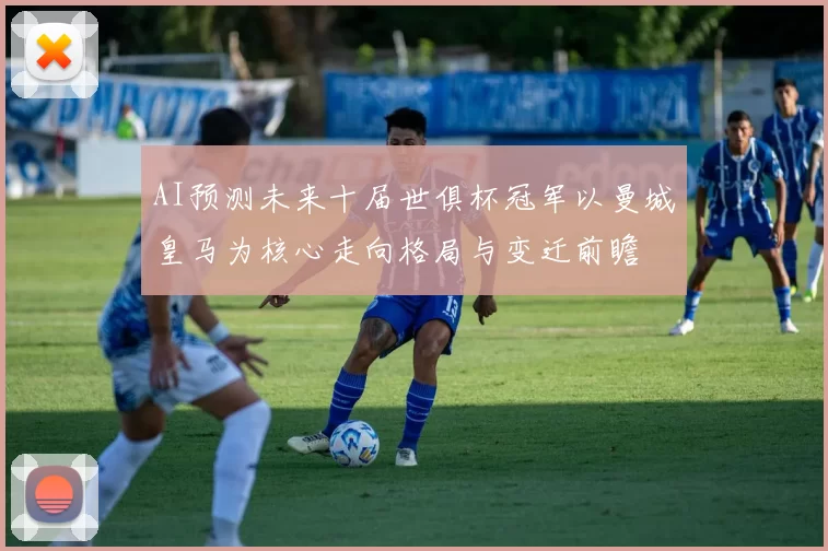 AI预测未来十届世俱杯冠军以曼城皇马为核心走向格局与变迁前瞻